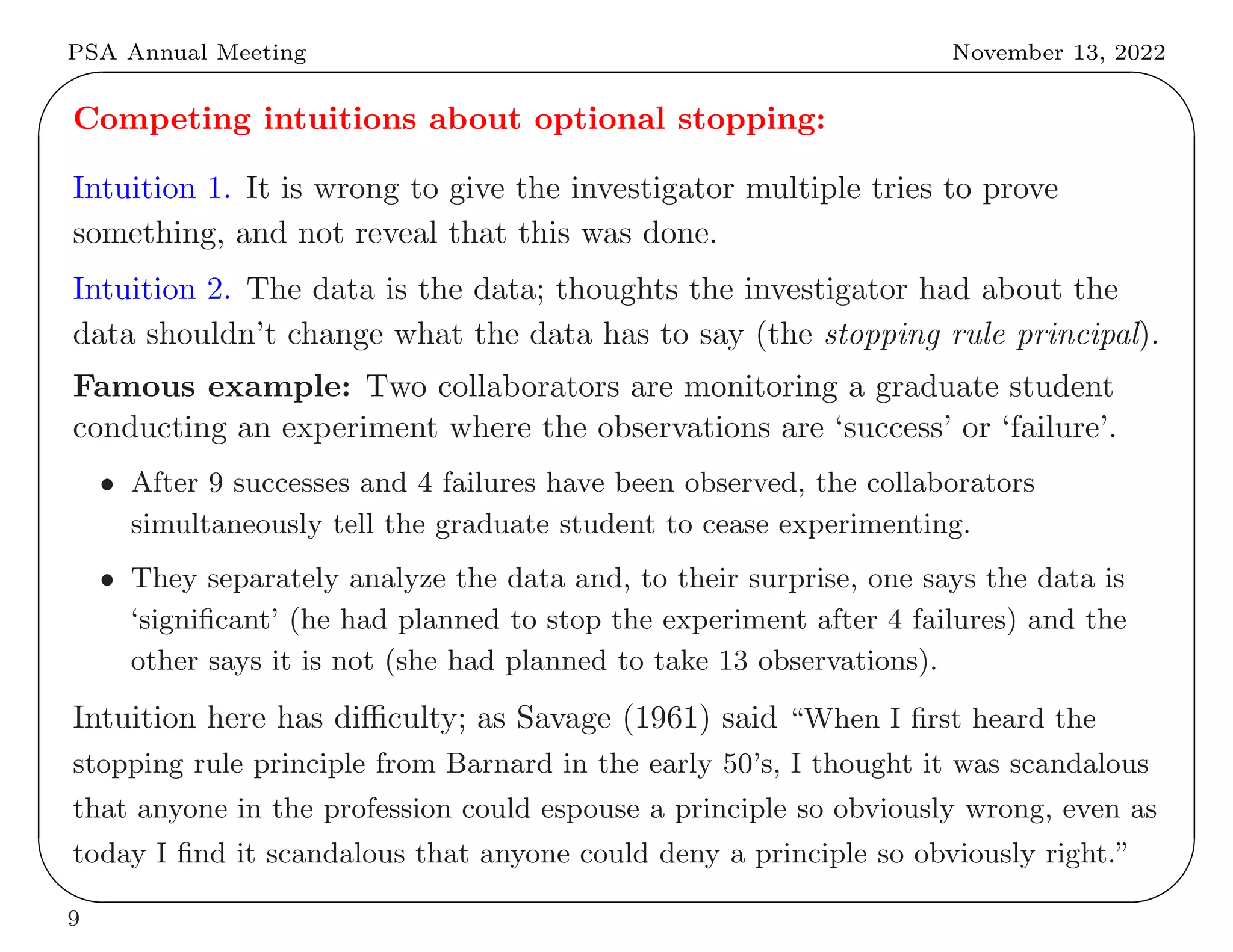 PSA Annual Meeting November 13, 2022
✬
✫
✩
✪
Competing intuitions about optional stopping:
Intuition 1. It is wrong to give the investigator multiple tries to prove
something, and not reveal that this was done.
Intuition 2. The data is the data; thoughts the investigator had about the
data shouldn’t change what the data has to say (the stopping rule principal).
Famous example: Two collaborators are monitoring a graduate student
conducting an experiment where the observations are ‘success’ or ‘failure’.
• After 9 successes and 4 failures have been observed, the collaborators
simultaneously tell the graduate student to cease experimenting.
• They separately analyze the data and, to their surprise, one says the data is
‘significant’ (he had planned to stop the experiment after 4 failures) and the
other says it is not (she had planned to take 13 observations).
Intuition here has difficulty; as Savage (1961) said “When I first heard the
stopping rule principle from Barnard in the early 50’s, I thought it was scandalous
that anyone in the profession could espouse a principle so obviously wrong, even as
today I find it scandalous that anyone could deny a principle so obviously right.”
9
 