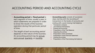 ACCOUNTING PERIOD AND ACCOUNTING CYCLE
• Accounting period or fiscal period is
each segment of time, usually a year, in
which statements are prepared in order
to know the results of the business
operation during that particular period
of time.
• The length of each accounting period
depends on the nature of the business.
An accounting period may be annual,
semi-annual, quarterly, or monthly.
• Accounting cycle consists of successive
steps starting with the recording of
transactions in the books of accounts and
ending with a post-closing trial balance.
1. Transaction analysis
2. Journalizing transactions
3. Posting the accounts
4. Preparation of the Trial Balance
5. Adjusting the entries
6. Preparation of the worksheet
7. Preparation of the financial statement
8. Closing the entries
9. Preparation of the Post-closing trial balance
 