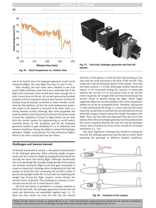 had to be landed since the hydrogen generator could not be
restarted inflight. The total flight time was 2 h and 17 min.
After landing, the fuel tanks were checked to see how
much NaBH4 had been used and it was confirmed that if the
flight had continued, there would have been enough for at
least 2 more hours in the air. All aircraft systems had worked
properly and four important lessons were learned: (1) thermal
activity must be heavily controlled in these weather condi-
tions for this platform, (2) the low stack temperature protec-
tion needs to be relaxed or removed to fly when there is a
strong thermal activity (although this could jeopardize the
stack durability in the long term), (3) the fuel cell system needs
to have the capability to restart in flight (which can be done
with the current system by implementing an on/off switch
remotely driven by the autopilot), and (4) the hydrogen
generator needed to gain flexibility if it is to withstand real
mission conditions. Having the ability to restart the hydrogen
generator inflight is paramount for long endurance flights,
which is far more complicated that the others.
Challenges and lessons learned
As already mentioned in section 4, the special characteristics
of the hydrogen generator allow reducing weight progres-
sively over the course of a flight by purging (exhausting off the
aircraft) the spent fuel during flight. Although theoretically
this is an advantage (the average energy density of the system
can increase during the flight as the fuel gets consumed), it
raised an important challenge when integrating the fuel cell
system on board the UAV: preserving the aircraft's center of
gravity during flight while the 1 L fuel tank was depleting (the
weight loss during the flight mission cannot disrupt the
aircraft center of gravity). This challenge is common in com-
mercial aircraft but not in small electric UAVs.
The fuel cell system is provided as a compact solution in
which the fuel tank, the hydrogen generator and the fuel cell
stack and electronics are assembled together (see Fig. 27).
Since the fans extract air from the fuel cell, the natural
direction of the system is with the fuel tank pointing to the
nose and the stack pointing to the back of the aircraft. This
makes the tank the foremost device of the system. Since the
fuel tank contains 1 L of fuel, which gets shifted towards the
reactor to be consumed during the reaction to eventually
exhaust the aircraft, if it is not placed close to the aircraft
center of gravity, the weight-shift and lose would disrupt the
aircraft center of gravity during the flight, which might
negatively affect the aircraft stability if the center of gravity is
shifted out of the its acceptable limits. Therefore, placing the
1 L fuel tank beneath the wings, i.e., close to the aircraft center
of gravity, would help to maintain the aircraft balanced within
allowable margins despite losing fuel weight throughout the
flight. Thus, the fuel tank was separated from the rest of the
system (fuel cell and hydrogen generator) and was placed near
the center of gravity whereas the fuel cell and the hydrogen
reactor were located at the front of the aircraft for increased
ventilation (Fig. 28c).
One other significant challenge was related to cooling the
fuel cell, the hydrogen generator and the electric motor when
operating the prototype in different weather conditions.
Fig. 26 e Stack temperature vs. mission time.
Fig. 27 e Fuel tank, hydrogen generator and fuel cell
system.
Fig. 28 e Locations of the system.
i n t e r n a t i o n a l j o u r n a l o f h y d r o g e n e n e r g y x x x ( 2 0 1 7 ) 1 e1 5
12
Please cite this article in press as: Lape~
na-Rey N, et al., A fuel cell powered unmanned aerial vehicle for low altitude surveillance
missions, International Journal of Hydrogen Energy (2017), http://dx.doi.org/10.1016/j.ijhydene.2017.01.137
 