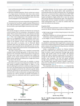 intact and the manual pilot or the autopilot would still be in
control of the aircraft.
 Electronic noiseless operation: Electric motors are a source
of a large amount of electrical noise due to the current
spikes that generate the electromagnetic field that make
the rotor turn. By isolating the propulsion block, that noise
cannot propagate to the control block.
This electrical structure was achieved by using isolated DC/
DC converters by TracoPower capable of power efficiencies of
over a 90% and whenever a signal needed to be sent between
the two blocks, optocoupled signal transceivers were used.
Control block
The aircraft changes its attitude and direction by moving its
control surfaces and by increasing or decreasing its motor
speed. Those control surfaces are six: two ailerons, two flaps
and two v-tail surfaces, sometimes called ruddervators (see
Fig. 9). This v-tail configuration of the airplane means that
there are no independent rudder and elevator control sur-
faces, and the pitch and yaw are obtained from the combi-
nation of the position of both v-tail surfaces. High grade
servos were used as actuators, and an Electronic Speed
Controller (ESC) sets the desired motor power. All of these
devices can be controlled by two selectable sources: an auto-
pilot and a digital radio control receiver commanded from the
ground by a manual pilot.
The radio control receiver was a standard commercially
available Futaba 6014HS high grade 2.4 GHz device that re-
sponds to the commands of the manual pilot on the ground.
The pilot used a radio control transmitter that codifies the
position of the several actuators that can be manipulated
(sticks, knobs, switches and sliders) into a single data stream
that is sent to the aircraft.
The other source of control was an autopilot, a custom
made version of an open source Paparazzi autopilot. The code
was heavily modified by BRT-Europe to adapt it to the
aircraft, allowing the control of a continuous wing surface and
the v-tail. The printed board circuit that houses the autopilot
was also designed and built for the airframe's specific needs,
mainly by removing not used electronics and integrating in
the same PCB a 6-axis accelerometer and gyroscope and the
connector for a GPS to calculate its attitude and position. It
received orders via a dedicated radio link to a ground control
computer.
Switching between the two sources could be physically
done either from the manual pilot's radio transmitter or
automatically when the radio transmitter fails. The switching
device was a commercial device called Emcotec DPSI TWIN.
There was also a custom-made failsafe buzzer/flasher that
beeped and lighted a highly visible LED to warn the manual
pilot and the operator monitoring the video. This allowed the
manual pilot and the autopilot controller to avoid flying in
radio-compromised areas or at least be notified when the
radio link suffered any disruption.
Propulsion block
The most important parameters in order to design the energy
sources for electric airborne long endurance missions are:
 High energy storage: in order to keep the plane in the air for
as long as needed.
 High power capability: for all those high power-demanding
maneuvers, such as takeoff and climb.
 Low weight: in order to minimize the required power.
Regrettably, using existing technology available today, it is
not possible to meet these three targets with a unique power
source since energy storage devices capable of delivering high
power outputs are quite heavy and long endurance solutions
are not powerful enough (Fig. 10).
Using a combination of Lithium Ion Polymer batteries
(LiPo) and a PEM fuel cell as the energy sources of the UAV
helps to achieve a good compromise amongst high specific
energy, high specific power and low weight. The batteries
chosen were able to provide a peak power of over 2000 W,
enough for take-off, climb and other power demanding ma-
neuvers, even transients. The fuel cell system provided
enough cruise power for longer endurance flights. The plane
also included high capacity Lithium Polymer batteries to
power the control block for enhanced safety in case of main
battery failure (see Table 2).
The propulsion block of the UAV (Fig. 11) comprised the
power sources (both the Lithium Polymer battery and the PEM
Fig. 9 e Aircraft control surfaces.
Fig. 10 e Specific energy and power of different storage
technologies.
i n t e r n a t i o n a l j o u r n a l o f h y d r o g e n e n e r g y x x x ( 2 0 1 7 ) 1 e1 5 5
Please cite this article in press as: Lape~
na-Rey N, et al., A fuel cell powered unmanned aerial vehicle for low altitude surveillance
missions, International Journal of Hydrogen Energy (2017), http://dx.doi.org/10.1016/j.ijhydene.2017.01.137
 
