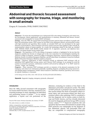 Clinical Practice Review
Abdominal and thoracic focused assessment
with sonography for trauma, triage, and monitoring
in small animals
Gregory R. Lisciandro, DVM, DABVP, DACVECC
Abstract
Objectives – To review the nonradiologist use of ultrasound (US) in the setting of emergency and critical care,
the development, clinical applications, and standardization of veterinary abdominal and thoracic focused
assessment with sonography for trauma (FAST) techniques.
Etiology – Since the 1990s, the 4-point FAST US technique has been used for injury surveillance in people with
blunt and penetrating trauma. FAST screens for free fluid in the abdominal, pleural, and pericardial cavities
with high sensitivity and specificity. More recently, an extended FAST scan was developed for the rapid
detection of pneumothorax. These techniques and newly created scans have been applied to other critically ill,
nontraumatized, subsets of human patients. As a result, the terminology related to this field, eg, extended
FAST, HHFAST, FFAST, FAFF, BOAST, SLOH, bedside US, ‘$ Approach,’ protocols, and objectives have
become convoluted despite having similar goals.
Diagnosis – The importance of US in the setting of emergency medicine is highlighted by the fact that this
diagnostic modality has become an integral part of the core curriculum for nonradiologists including the
American College of Surgeons, American College of Emergency Physicians, American Board of Emergency
Medicine, Society of Academic Emergency Medicine, and all United States Accreditation Council for Graduate
Medical Education Emergency Medicine residency programs.
Therapy – Veterinary applications of FAST techniques include an abdominal FAST technique with an
abdominal FAST applied fluid scoring system, and a thoracic FAST technique. In an attempt to avoid the
creation of numerous acronyms, veterinarians would be well served by making the ‘T’ in ‘FAST’ stand for
‘Trauma,’ ‘Triage,’ and ‘Tracking.’
Prognosis – These veterinary FAST techniques provide an extension of the physical examination for the
emergency and critical care veterinarian potentially expediting diagnosis, prompting life-saving maneuvers,
and guiding patient management. Further clinical research to determine sensitivity, specificity, and accuracy
for specific conditions is warranted.
(J Vet Emerg Crit Care 2011; 21(2): 104–122) doi: 10.1111/j.1476-4431.2011.00626.x
Keywords: diagnostic imaging, emergency protocols, ultrasound
Introduction
Since the 1990s, focused assessment with sonography
for trauma (FAST) has been a first line, standard of care,
screening technique in many algorithms for both blunt
and penetrating trauma in people.1–10
In its original
application, a 4-point scan was performed on the
abdomen, evaluating for evidence of free fluid in the
abdominal, pericardial, and pleural cavities. The utility
of FAST protocols is premised upon the generalization
that trauma-related free fluid accumulation reflects in-
ternal injury and non-trauma–related free fluid accu-
mulation reflects other pathology. FAST is considered a
first line diagnostic test in trauma centers in both Eu-
rope and North America, and has virtually eliminated
the need for diagnostic peritoneal lavage (DPL) at many
trauma centers.2,3,5,11–16
Improved sensitivity (Se) and
specificity (Sp) have been demonstrated in people using
FAST protocols over radiography for the diagnosis of
free abdominal, pleural, and pericardial fluid and
they are comparable to computerized tomography
The author declares no conflict of interest.
Address correspondence and reprint requests to
Dr. Gregory R. Lisciandro, Hill Country Veterinary Specialists, 2123 Encino
Loop, San Antonio, TX 78259, USA.
Email: woodydvm91@yahoo.com
Submitted May 14, 2010; Accepted January 20, 2011.
From the Hill Country Veterinary Specialists, San Antonio, TX 78259.
Journal of Veterinary Emergency and Critical Care 21(2) 2011, pp 104–122
doi:10.1111/j.1476-4431.2011.00626.x
& Veterinary Emergency and Critical Care Society 2011
104
 