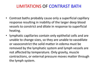 LIMITATIONS OF CONTRAST BATH
• Contrast baths probably cause only a superficial capillary
response resulting in inability of the larger deep blood
vessels to constrict and dilate in response to superficial
heating.
• lymphatic capillaries contain only epithelial cells and are
unable to change sizes, so they are unable to vasodilate
or vasoconstrict the solid matter in edema must be
removed by the lymphatic system and lymph vessels are
not affected by temperature. Only gravity, muscle
contractions, or external pressure moves matter through
the lymph system.
 