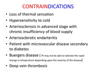 CONTRAINDICATIONS
• Loss of thermal sensation
• Hypersensitivity to cold
• Arteriosclerosis in advanced stage with
chronic insufficiency of blood supply
• Arteriosclerotic endarteritis
• Patient with microvascular disease secondary
to diabetes
• Buergers disease ( Pt may not be able to tolerate the rapid
change in temperature depending upon the severity of the disease)
• Deep vein thrombosis
 