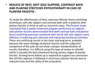 • RESULTS OF REST, SOFT SOLE SLIPPERS, CONTRAST BATH
AND PLANTAR STRETCHES PHYSIOTHERAPY IN CASE OF
PLANTAR FASCIITIS :
To study the effectiveness of Rest, exercises (Plantar fascia stretching
technique), soft sole slippers and contrast bath with in patients with
plantar fasciitis in fresh as well as recurrent cases. The Present study
concluded that 2-weeks treatment program performed on subjects
with plantar fasciitis demonstrated that both contrast bath and plantar
fascia stretching exercises combined with rest & soft sole slippers were
effective in reducing pain intensity and improving functional activities.
There are conflicting results in the short and long term, probably
because the exact etiology of plantar fasciitis and the subjective
component of the pain do not allow a proper standardization of
results; therefore, it is difficult using this type of review to identify
which is actually the best treatment during various stages of plantar
fasciitis. So long terms follow up is required to support our conclusion.
But still this regimen is followed in all primary plantar fasciitis due to
reduced costs and the safety of the procedure.
 
