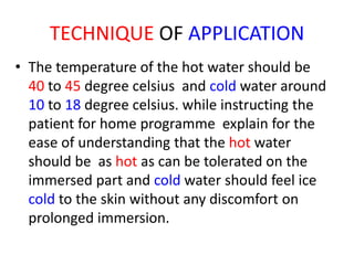 TECHNIQUE OF APPLICATION
• The temperature of the hot water should be
40 to 45 degree celsius and cold water around
10 to 18 degree celsius. while instructing the
patient for home programme explain for the
ease of understanding that the hot water
should be as hot as can be tolerated on the
immersed part and cold water should feel ice
cold to the skin without any discomfort on
prolonged immersion.
 