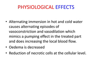 PHYSIOLOGICAL EFFECTS
• Alternating immersion in hot and cold water
causes alternating episodes of
vasoconstriction and vasodilation which
mimics a pumping effect in the treated part
and does increasing the local blood flow.
• Oedema is decreased
• Reduction of necrotic cells at the cellular level.
 