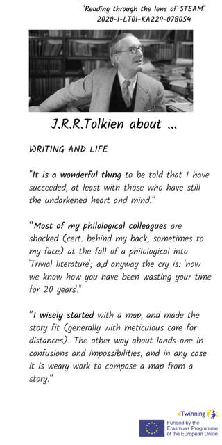 WRITING AND LIFE
"It is a wonderful thing to be told that I have
succeeded, at least with those who have still
the undarkened heart and mind.”
“Most of my philological colleagues are
shocked (cert. behind my back, sometimes to
my face) at the fall of a philological into
'Trivial literature'; a,d anyway the cry is: 'now
we know how you have been wasting your time
for 20 years'."
“I wisely started with a map, and made the
story fit (generally with meticulous care for
distances). The other way about lands one in
confusions and impossibilities, and in any case
it is weary work to compose a map from a
story.”
"Reading through the lens of STEAM"
2020-1-LT01-KA229-078054
J.R.R.Tolkien about ...
 