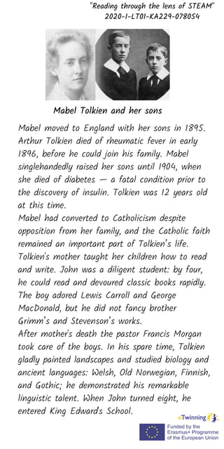 "Reading through the lens of STEAM"
2020-1-LT01-KA229-078054
Mabel moved to England with her sons in 1895.
Arthur Tolkien died of rheumatic fever in early
1896, before he could join his family. Mabel
singlehandedly raised her sons until 1904, when
she died of diabetes — a fatal condition prior to
the discovery of insulin. Tolkien was 12 years old
at this time.
Mabel had converted to Catholicism despite
opposition from her family, and the Catholic faith
remained an important part of Tolkien’s life.
Tolkien's mother taught her children how to read
and write. John was a diligent student: by four,
he could read and devoured classic books rapidly.
The boy adored Lewis Carroll and George
MacDonald, but he did not fancy brother
Grimm’s and Stevenson’s works.
After mother's death the pastor Francis Morgan
took care of the boys. In his spare time, Tolkien
gladly painted landscapes and studied biology and
ancient languages: Welsh, Old Norwegian, Finnish,
and Gothic; he demonstrated his remarkable
linguistic talent. When John turned eight, he
entered King Edward's School.
Mabel Tolkien and her sons
 