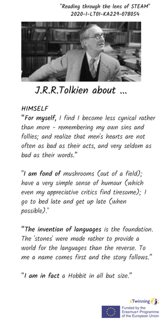 HIMSELF
“For myself, I find I become less cynical rather
than more - remembering my own sins and
follies; and realize that men's hearts are not
often as bad as their acts, and very seldom as
bad as their words.”
"I am fond of mushrooms (out of a field);
have a very simple sense of humour (which
even my appreciative critics find tiresome); I
go to bed late and get up late (when
possible)."
“The invention of languages is the foundation.
The 'stones' were made rather to provide a
world for the languages than the reverse. To
me a name comes first and the story follows.”
“I am in fact a Hobbit in all but size.”
"Reading through the lens of STEAM"
2020-1-LT01-KA229-078054
J.R.R.Tolkien about ...
 