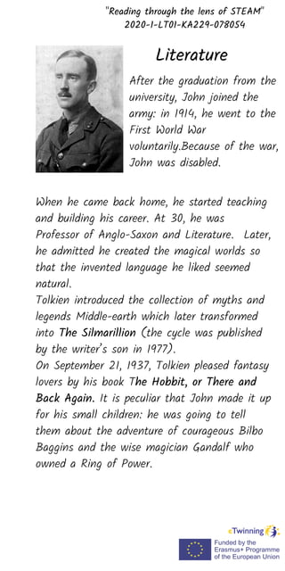 After the graduation from the
university, John joined the
army: in 1914, he went to the
First World War
voluntarily.Because of the war,
John was disabled.
"Reading through the lens of STEAM"
2020-1-LT01-KA229-078054
Literature
When he came back home, he started teaching
and building his career. At 30, he was
Professor of Anglo-Saxon and Literature. Later,
he admitted he created the magical worlds so
that the invented language he liked seemed
natural.
Tolkien introduced the collection of myths and
legends Middle-earth which later transformed
into The Silmarillion (the cycle was published
by the writer’s son in 1977).
On September 21, 1937, Tolkien pleased fantasy
lovers by his book The Hobbit, or There and
Back Again. It is peculiar that John made it up
for his small children: he was going to tell
them about the adventure of courageous Bilbo
Baggins and the wise magician Gandalf who
owned a Ring of Power.
 