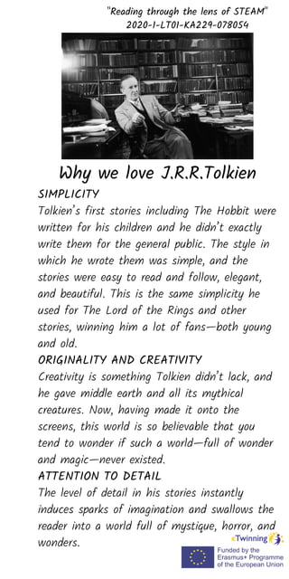 SIMPLICITY
Tolkien’s first stories including The Hobbit were
written for his children and he didn’t exactly
write them for the general public. The style in
which he wrote them was simple, and the
stories were easy to read and follow, elegant,
and beautiful. This is the same simplicity he
used for The Lord of the Rings and other
stories, winning him a lot of fans—both young
and old.
ORIGINALITY AND CREATIVITY
Creativity is something Tolkien didn’t lack, and
he gave middle earth and all its mythical
creatures. Now, having made it onto the
screens, this world is so believable that you
tend to wonder if such a world—full of wonder
and magic—never existed.
ATTENTION TO DETAIL
The level of detail in his stories instantly
induces sparks of imagination and swallows the
reader into a world full of mystique, horror, and
wonders.
"Reading through the lens of STEAM"
2020-1-LT01-KA229-078054
Why we love J.R.R.Tolkien
 