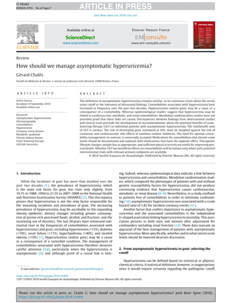 Please cite this article in press as: Chalès G. How should we manage asymptomatic hyperuricemia? Joint Bone Spine (2018),
https://doi.org/10.1016/j.jbspin.2018.10.004
ARTICLE IN PRESS
G Model
BONSOI-4795; No.of Pages7
Joint Bone Spine xxx (2018) xxx–xxx
Available online at
ScienceDirect
www.sciencedirect.com
Review
How should we manage asymptomatic hyperuricemia?
Gérard Chalès
Faculté de Médecine de Rennes, 2, avenue du professeur Léon-Bernard, 35000 Rennes, France
a r t i c l e i n f o
Article history:
Accepted 10 September 2018
Available online xxx
Keywords:
Asymptomatic hyperuricemia
Ultrasonography
Comorbidities
Hypertension
Coronary artery disease
Metabolic syndrome
Chronic kidney disease
Urate-lowering therapy
Lifestyle measures
a b s t r a c t
The deﬁnition of asymptomatic hyperuricemia remains unclear, as no consensus exists about the serum
urate cutoff or the relevance of ultrasound ﬁndings. Comorbidities associated with hyperuricemia have
increased in frequency over the past two decades. Hyperuricemia (and/or gout) may be a cause or a
consequence of a comorbidity. Whereas epidemiological studies suggest that hyperuricemia may be
linked to cardiovascular, metabolic, and renal comorbidities, Mendelian randomization studies have not
provided proof that these links are causal. Discrepancies between ﬁndings from observational studies
and clinical trials preclude the development of recommendations about the potential beneﬁts of urate-
lowering therapy (ULT) in individual patients with asymptomatic hyperuricemia. The risk/beneﬁt ratio
of ULT is unclear. The risk of developing gout, estimated at 50%, must be weighed against the risk of
cutaneous and cardiovascular side effects of xanthine oxidase inhibitors. The need for optimal comor-
bidity management, in contrast, is universally accepted. Medications for comorbidities that elevate urate
levels should be discontinued and replaced with medications that have the opposite effect. Therapeutic
lifestyle changes, weight loss as appropriate, and sufﬁcient physical activity are useful for improving gen-
eral health. Whether ULT has beneﬁcial effects on comorbidities will be known only when well-powered
interventional trials with relevant primary endpoints are available.
© 2018 Société française de rhumatologie. Published by Elsevier Masson SAS. All rights reserved.
1. Introduction
While the incidence of gout has more than doubled over the
past two decades [1], the prevalence of hyperuricemia, which
is the main risk factor for gout, has risen only slightly, from
19.1% in 1988–1994 to 21.5% in 2007–2008 in the National Health
and Nutrition Examination Survey (NHANES) [2]. This discrepancy
proves that hyperuricemia is not the only factor responsible for
the mounting incidence and prevalence of gout. The increasing
prevalence of hyperuricemia may be ascribable to the expanding
obesity epidemic; dietary changes including greater consump-
tion of purine-rich processed foods, alcohol, and fructose; and the
increasing use of diuretics. The last 20 years have witnessed sub-
stantial rises in the frequencies of comorbidities associated with
hyperuricemia (and gout), including hypertension (+15%), diabetes
(+19%), renal failure (+17%), hyperlipidemia (+40%), and morbid
obesity (+19%) [1]. Hyperuricemia (and/or gout) may be a cause
or a consequence of a comorbid condition. The management of
comorbidities associated with hyperuricemia therefore deserves
careful attention [3,4], particularly when the hyperuricemia is
asymptomatic [5], and although proof of a causal link is lack-
E-mail addresses: gerard.chales@chu-rennes.fr, gerard.chales@orange.fr
ing. Indeed, whereas epidemiological data indicate a link between
hyperuricemia and comorbidities, Mendelian randomization stud-
ies, which compared the phenotypes of patients with and without
genetic susceptibility factors for hyperuricemia, did not produce
convincing evidence that hyperuricemia causes cardiovascular,
metabolic, or renal disease [6–9]. Nevertheless, in a study conﬁned
to patients free of comorbidities in order to eliminate confound-
ing [10], asymptomatic hyperuricemia was associated with a crude
hazard ratio of 1.82 for incident coronary events [11].
Another factor that confers importance to asymptomatic hype-
ruricemia and the associated comorbidities is the independent
U-shaped association linking hyperuricemia to mortality. This asso-
ciation persists in both men and women after adjustment for
confounders including renal function [12]. These data warrant an
appraisal of the best management of patients with asymptomatic
hyperuricemia. More speciﬁcally, whether and to what extent urate
levels should be lowered deserves discussion.
2. From asymptomatic hyperuricemia to gout: selecting the
cutoff
Hyperuricemia can be deﬁned based on statistical or physico-
chemical criteria. A statistical deﬁnition, however, is inappropriate,
since it would require certainty regarding the pathogenic cutoff,
https://doi.org/10.1016/j.jbspin.2018.10.004
1297-319X/© 2018 Société française de rhumatologie. Published by Elsevier Masson SAS. All rights reserved.
 