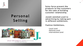 12
Junaid Jamshed used to
advertising by taking part
in. different exhibitions.
Fashion Exhibitions.
-Local Level
-National Level
-International Level
A LT E Z Z A
Personal
Selling
Sales force present the
products to the customers
for the sake of building
customer relationship.
 