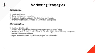 Marketing Strategies
Geographic:
 Needs and Wants.
 Easily Available and Accessible.
 In Lahore, Shopping Areas are MM Allam road and Fortress.
 The Product Should Be Available at JJ outlets in these places.
Demographic:
 Income, Gender, Age
 Income plays a significant role in purchasing the product(bridal dress).
 The bridal dress is being launched by J. ,it will have higher prices due to its brand name.
 Target Audience are Females.
 Age is also an important factor in the design of the bridal dress.
 