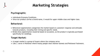 Marketing Strategies
Psychographic:
 Individuals Economy Conditions.
 Since our product carries a brand name, it would for upper middle-class and higher class.
Behavioral:
 Behavioral segmentation categorizes the market based on customers' response and attitudes
towards products, including their timing and specific needs.
 Bridal dress segmentation would be based on occasions, as the product is typically purchased
specifically for weddings.
Target Market:
 A target market is a group of buyers where the company serve.
 Like J. serve in Peshawar where mostly people wear shalwar kameez and Peshawari footwears.
 