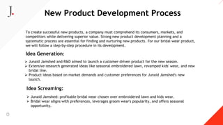 New Product Development Process
To create successful new products, a company must comprehend its consumers, markets, and
competitors while delivering superior value. Strong new product development planning and a
systematic process are essential for finding and nurturing new products. For our bridal wear product,
we will follow a step-by-step procedure in its development.
Idea Generation:
 Junaid Jamshed and R&D aimed to launch a customer-driven product for the new season.
 Extensive research generated ideas like seasonal embroidered lawn, revamped kids' wear, and new
bridal line.
 Product ideas based on market demands and customer preferences for Junaid Jamshed's new
launch.
Idea Screaming:
 Junaid Jamshed: profitable bridal wear chosen over embroidered lawn and kids wear.
 Bridal wear aligns with preferences, leverages groom wear's popularity, and offers seasonal
opportunity.
 