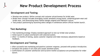 New Product Development Process
Development and Testing:
 Develop new product: Define concept and customer attractiveness for bridal wear.
 Bridal wear concept includes leveraging Junaid Jamshed's strong brand, combining groom wear and
bridal wear, and showcasing latest fashion designs aligned with Pakistani culture.
 Test product positioning by launching select designs in exhibitions before official market launch.
Test Marketing:
 Test marketing strategy: Employ standard approach to test our bridal wear product.
 Initial launch in Lahore and Karachi with selected outlets.
 After 1-2 months of testing, assess customer response and make necessary adjustments based on
feedback.
Development and Testing:
 After successful test marketing and positive customer response, proceed with product introduction.
 Introduce the product in all cities and Junaid Jamshed outlets.
 Confirmation of customer satisfaction and lucrative market acceptance are prerequisites for wider
launch.
 