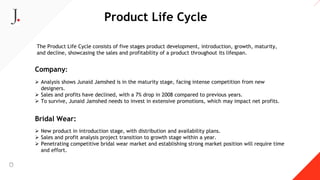 Product Life Cycle
The Product Life Cycle consists of five stages product development, introduction, growth, maturity,
and decline, showcasing the sales and profitability of a product throughout its lifespan.
Company:
 Analysis shows Junaid Jamshed is in the maturity stage, facing intense competition from new
designers.
 Sales and profits have declined, with a 7% drop in 2008 compared to previous years.
 To survive, Junaid Jamshed needs to invest in extensive promotions, which may impact net profits.
Bridal Wear:
 New product in introduction stage, with distribution and availability plans.
 Sales and profit analysis project transition to growth stage within a year.
 Penetrating competitive bridal wear market and establishing strong market position will require time
and effort.
 