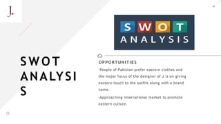 17
OPPORTUNITIES
-People of Pakistan prefer eastern clothes and
the major focus of the designer of J. is on giving
eastern touch to the outfits along with a brand
name.
-Approaching international market to promote
eastern culture.
S W O T
ANALYSI
S
A LT E Z Z A
 