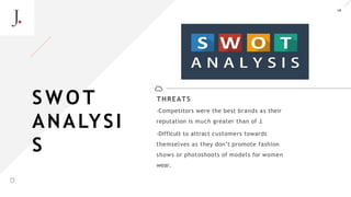 18
THREATS
-Competitors were the best brands as their
reputation is much greater than of J.
-Difficult to attract customers towards
themselves as they don’t promote fashion
shows or photoshoots of models for women
wear.
S W O T
ANALYSI
S
A LT E Z Z A
 
