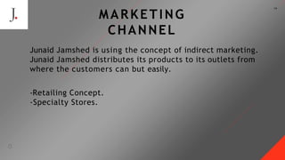 19
MARKETING
CHANNEL
Junaid Jamshed is using the concept of indirect marketing.
Junaid Jamshed distributes its products to its outlets from
where the customers can but easily.
-Retailing Concept.
-Specialty Stores.
 