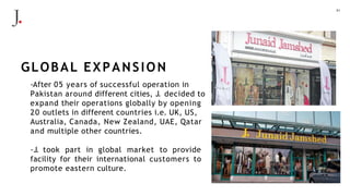 21
-After 05 years of successful operation in
Pakistan around different cities, J. decided to
expand their operations globally by opening
20 outlets in different countries i.e. UK, US,
Australia, Canada, New Zealand, UAE, Qatar
and multiple other countries.
-J. took part in global market to provide
facility for their international customers to
promote eastern culture.
GLOBAL EXPANSION
 