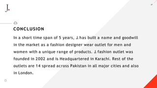 27
In a short time span of 5 years, J. has built a name and goodwill
in the market as a fashion designer wear outlet for men and
women with a unique range of products. J. fashion outlet was
founded in 2002 and is Headquartered in Karachi. Rest of the
outlets are 14 spread across Pakistan in all major cities and also
in London.
CONCLUSION
A LT E Z Z A
 