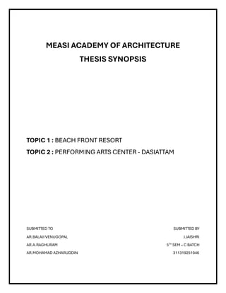 MEASI ACADEMY OF ARCHITECTURE
THESIS SYNOPSIS
TOPIC 1 : BEACH FRONT RESORT
TOPIC 2 : PERFORMING ARTS CENTER - DASIATTAM
SUBMITTED TO SUBMITTED BY
AR.BALAJI VENUGOPAL J.JAISHRI
AR.A.RAGHURAM 5TH
SEM – C BATCH
AR.MOHAMAD AZHARUDDIN 311319251046
 