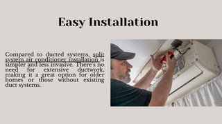 Easy Installation
Compared to ducted systems, split
system air conditioner installation is
simpler and less invasive. There’s no
need for extensive ductwork,
making it a great option for older
homes or those without existing
duct systems.
 