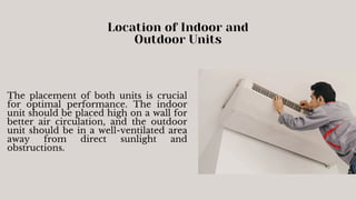 Location of Indoor and
Outdoor Units
The placement of both units is crucial
for optimal performance. The indoor
unit should be placed high on a wall for
better air circulation, and the outdoor
unit should be in a well-ventilated area
away from direct sunlight and
obstructions.
 