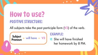 POSITIVE STRUCTURE:
How to use?
Subject
Pronoun
+ will have
All subjects take the past participle form (V3) of the verb.
+ V3
EXAMPLE:
She will have finished
her homework by 8 PM.
 