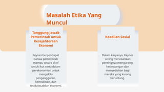 Masalah Etika Yang
Muncul
Tanggung Jawab
Pemerintah untuk
Kesejahteraan
Ekonomi
Keynes berpendapat
bahwa pemerintah
mampu secara aktif
untuk ikut serta dalam
perekonomian untuk
mengelola
pengangguran,
kemiskinan, dan
ketidakstabilan ekonomi.
Keadilan Sosial
Dalam karyanya, Keynes
sering menekankan
pentingnya mengurangi
ketimpangan dan
menyediakan bagi
mereka yang kurang
beruntung.
 