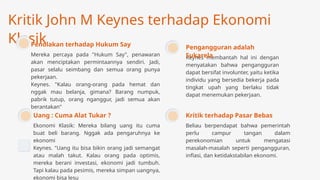 Kritik John M Keynes terhadap Ekonomi
Klasik
Mereka percaya pada "Hukum Say", penawaran
akan menciptakan permintaannya sendiri. Jadi,
pasar selalu seimbang dan semua orang punya
pekerjaan.
Keynes. "Kalau orang-orang pada hemat dan
nggak mau belanja, gimana? Barang numpuk,
pabrik tutup, orang nganggur, jadi semua akan
berantakan"
Penolakan terhadap Hukum Say
Ekonomi Klasik: Mereka bilang uang itu cuma
buat beli barang. Nggak ada pengaruhnya ke
ekonomi
Keynes. "Uang itu bisa bikin orang jadi semangat
atau malah takut. Kalau orang pada optimis,
mereka berani investasi, ekonomi jadi tumbuh.
Tapi kalau pada pesimis, mereka simpan uangnya,
ekonomi bisa lesu
Uang : Cuma Alat Tukar ?
Beliau berpendapat bahwa pemerintah
perlu campur tangan dalam
perekonomian untuk mengatasi
masalah-masalah seperti pengangguran,
inflasi, dan ketidakstabilan ekonomi.
Kritik terhadap Pasar Bebas
Keynes membantah hal ini dengan
menyatakan bahwa pengangguran
dapat bersifat involunter, yaitu ketika
individu yang bersedia bekerja pada
tingkat upah yang berlaku tidak
dapat menemukan pekerjaan.
Pengangguran adalah
Sukarela
 