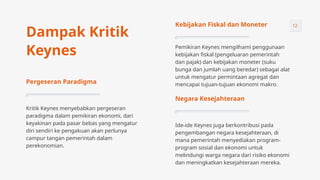 Kebijakan Fiskal dan Moneter
Pemikiran Keynes mengilhami penggunaan
kebijakan fiskal (pengeluaran pemerintah
dan pajak) dan kebijakan moneter (suku
bunga dan jumlah uang beredar) sebagai alat
untuk mengatur permintaan agregat dan
mencapai tujuan-tujuan ekonomi makro.
Negara Kesejahteraan
Ide-ide Keynes juga berkontribusi pada
pengembangan negara kesejahteraan, di
mana pemerintah menyediakan program-
program sosial dan ekonomi untuk
melindungi warga negara dari risiko ekonomi
dan meningkatkan kesejahteraan mereka.
Pergeseran Paradigma
Kritik Keynes menyebabkan pergeseran
paradigma dalam pemikiran ekonomi, dari
keyakinan pada pasar bebas yang mengatur
diri sendiri ke pengakuan akan perlunya
campur tangan pemerintah dalam
perekonomian.
Dampak Kritik
Keynes
12
 