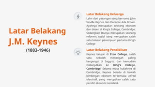 Lahir dari pasangan yang bernama John
Neville Keynes dan Florence Ada Brown.
Ayahnya merupakan seorang ekonom
dan dosen di King's College, Cambridge.
Sedangkan Ibunya merupakan seorang
reformis sosial yang merupakan salah
satu lulusan perempuan pertama King's
College
Latar Belakang Keluarga
Keynes belajar di Eton College, salah
satu sekolah menengah paling
bergengsi di Inggris, dan kemudian
melanjutkan ke King's College,
Cambridge. Selama masa kuliahnya di
Cambridge, Keynes berada di bawah
bimbingan ekonom terkemuka Alfred
Marshall, yang merupakan salah satu
pendiri ekonomi neoklasik
Latar Belakang Pendidikan
Latar Belakang
J.M. Keynes
(1883-1946)
 
