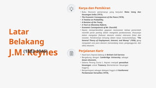 • Awal karir, Keynes bekerja di British Civil Service
• Bergabung dengan Cambridge University sebagai
dosen ekonomi,
• Selama Perang Dunia I, Keynes menjadi penasihat
keuangan untuk Treasury (Kementerian Keuangan
Inggris),
• Berpartisipasi sebagai delegasi Inggris di Konferensi
Perdamaian Versailles (1919),
Perjalanan Karir
Latar
Belakang
J.M. Keynes
(1883-1946)
• Buku Ekonomi pertamanya yang berjudul Mata Uang dan
Keuangan India (1913),
• The Economic Consequences of the Peace (1919),
• A Treatise on Probability,
• A Revision of the Treaty,
• A Tract on Monetary Reform,
• Economic Consequences of Mr. Churchill,
• Keynes memperkenalkan gagasan revolusioner bahwa pemerintah
memiliki peran penting dalam mengelola perekonomian, khususnya
dalam mengatasi fluktuasi ekonomi melalui intervensi fiskal dan
moneter. Pemikirannya tertuang dalam karya monumentalnya, "The
General Theory of Employment, Interest, and Money" (1936), yang
mengubah cara para ekonom memandang resesi, pengangguran, dan
siklus ekonomi.
Karya dan Pemikiran
 