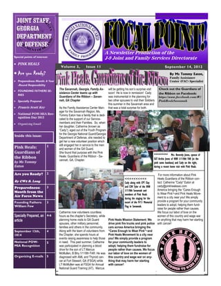 JOINT STAFF,
  GEORGIA
  DEPARTMENT
  OF DEFENSE
                                                                    A Newsletter Production of the
Special points of interest:
                                                                    J-9 Joint and Family Services Directorate
 PINK HEALS
                                Volume 3,            Issue 11                                                                  September 14, 2012
 Are you Ready?                                                                                                                   By Ms Tommy Eaton,
                                                                                                                                   Family Assistance
 Preparedness Month: A Year                                                                                                       Center (FAC) Specialist
  -Round Responsibility
                               The Savannah, Georgia, Family As-         will be getting his son’s surprise visit        Check out the Guardians of
 FOUNDING FATHERS SE-
                               sistance Center teams up with             soon! He is now in remission! Cady              the Ribbon on Facebook:
  RIES
                               Guardians of the Ribbon – Savan-          was instrumental in the planning for            https://www.facebook.com/#!/
 Specially Prepared           nah, GA Chapter                           two other spouses to visit their Soldiers       PinkHealsSavannah
                                                                         this summer in the Savannah area and
 Francis Scott Key            As the Family Assistance Center Man-      that was a total surprise for both.
                               ager for the Savannah Region, Ms.
 National POW-MIA Rec-        Tommy Eaton has a family that is dedi-
  ognition Day 2012
                               cated to the support of our Service-
 Organizing Email             members and their Families. So, when
                               her daughter, Catherine (known as
                               “Cady”), aged out of the Youth Program
                               for the Georgia National Guard/Georgia
Inside this issue:             Department of Defense, she needed to
                               get her a new volunteer position which
                          1    still engaged her in service to the men
Pink Heals:                    and women of the GA Guard.
Guardians of                   She found that purpose with the Pink
                               Heals: Guardians of the Ribbon - Sa-                                                  ^^^^^^^^^ Mrs. Beverely Jones, spouse of
the Ribbon                                                                                                           SGT Archie Jones of HHB 1/118th FAR (in the
                               vannah, GA, Chapter.
by Ms Tommy                                                                                                          pink camo bandana) and Cady on the right,
Eaton                                                                                                                during a recent home visit with Pink Heals.

Are you Ready?            2                                                                                    For more information about Pink
                                                                                       <<<<<<<<<<             Heals Guardians of the Ribbon con-
By CW2 B. Long                                                                                                tact: Catherine "Cady" Eaton at
                                                                                       Cady along with CPT Clay
               3                                                                                              cady@pinkhealssav.com
                                                                                       and CSM Tyler of the HHB
Preparedness:
                                                                                       1/118th Savannah and   America bringing the “Cares Enough
Month from the                                                                                                to Wear Pink”• and Pink Heals Move-
                                                                                       members of Pink Heals
Air Force News                                                                                                ment to a city near you! We simply
                                                                                       during the staging for the
Founding Fathers:         3                                                                                   provide a program for your community
                                                                                       escort of the 9/11 Memorial
William Few                                                                            Flag in Savannah.      leaders to adopt, helping them fund-
                                                                                                              raise for people rather than causes.
                               Catherine now volunteers countless                                             We focus our labor of love on the
Specially Prepared, an 4-6     hours as the chapter’s Secretary, while                                        women of this country and wage war
article                        planning home visits to GA Guard        Pink Heals Mission Statement: We       on anything that may harm her starting
                               spouses, other military personnel,      drive pink fire trucks and pink police with cancer!
                               families and others in the community.   cars across America bringing the
September 13th,           4    Along with the team of volunteers from “Cares Enough to Wear Pink”• and
1814                           the Chapter, she spends hours at        Pink Heals Movement to a city near
                               events raising awareness to help those you! We simply provide a program
National POW-             5    in need. This past summer, Catherine for your community leaders to
MIA Recognition                was participated in planning a blood    adopt, helping them fundraise for
                               drive for the son of LT Marcus          people rather than causes. We focus
                               McMullen, B Btry 1/118th FAR. He was our labor of love on the women of
Organizing E-mails        5    diagnosed with AML and Thyroid can- this country and wage war on any-
                               cer at Fort Stewart, GA (FSGA) while    thing that may harm her starting
                               LT McMullen was at FSGA for Annual with cancer!
                               National Guard Training (AT). Marcus
 