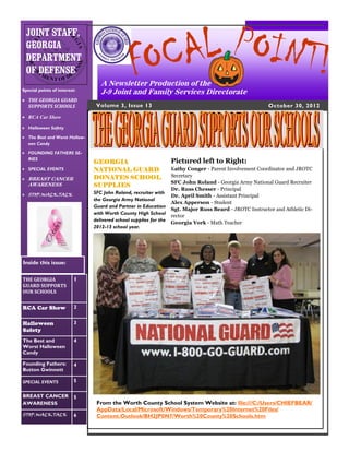 CA L POINT!
 JOINT STAFF,


                                                FO
 GEORGIA
 DEPARTMENT
 OF DEFENSE
                                  A Newsletter Production of the
Special points of interest:
                                  J-9 Joint and Family Services Directorate
 THE GEORGIA GUARD
  SUPPORTS SCHOOLS              Volume 3, Issue 13                                                        October 30, 2012
 RCA Car Show

 Halloween Safety

 The Best and Worst Hallow-
  een Candy
 FOUNDING FATHERS SE-
  RIES
                               GEORGIA                             Pictured left to Right:
 SPECIAL EVENTS               NATIONAL GUARD                      Kathy Conger - Parent Involvement Coordinator and JROTC
                               DONATES SCHOOL                      Secretary
 BREAST CANCER
                                                                   SFC John Roland - Georgia Army National Guard Recruiter
   AWARENESS                   SUPPLIES
                                                                   Dr. Russ Chesser - Principal
 STOP.WALK.TALK               SFC John Roland, recruiter with
                                                                   Dr. April Smith - Assistant Principal
                               the Georgia Army National
                                                                   Alex Apperson - Student
                               Guard and Partner in Education
                                                                   Sgt. Major Russ Beard - JROTC Instructor and Athletic Di-
                               with Worth County High School
                                                                   rector
                               delivered school supplies for the
                                                                   Georgia York - Math Teacher
                               2012-13 school year.




Inside this issue:

THE GEORGIA               1
GUARD SUPPORTS
OUR SCHOOLS


RCA Car Show              2


Halloween                 3
Safety
The Best and              4
Worst Halloween
Candy

Founding Fathers:         4
Button Gwinnett

SPECIAL EVENTS            5

BREAST CANCER             5
AWARENESS                       From the Worth County School System Website at: file:///C:/Users/CHIEFBEAR/
                                AppData/Local/Microsoft/Windows/Temporary%20Internet%20Files/
STOP.WALK.TALK            6     Content.Outlook/BH2JP0N7/Worth%20County%20Schools.htm
 