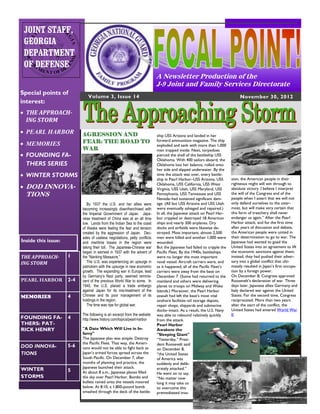 JOINT STAFF,
 GEORGIA
 DEPARTMENT
 OF DEFENSE
                                                                           A Newsletter Production of the
                                                                           J-9 Joint and Family Services Directorate
Special points of
                              Volume 3, Issue 14                                                                             November 30, 2012
interest:
 THE APPROACH-
  ING STORM
 PEARL HARBOR             AGRESSION AND                                   ship USS Arizona and landed in her
                           FEAR: THE ROAD TO                               forward ammunition magazine. The ship
 MEMORIES                                                                 exploded and sank with more than 1,000
                           WAR                                             men trapped inside. Next, torpedoes
 FOUNDING FA-                                                             pierced the shell of the battleship USS
                                                                           Oklahoma. With 400 sailors aboard, the
  THERS SERIES                                                             Oklahoma lost her balance, rolled onto
                                                                           her side and slipped underwater. By the
 WINTER STORMS                                                            time the attack was over, every battle-
                                                                           ship in Pearl Harbor–USS Arizona, USS        sion, the American people in their
                                                                           Oklahoma, USS California, USS West           righteous might will win through to
 DOD INNOVA-                                                              Virginia, USS Utah, USS Maryland, USS        absolute victory. I believe I interpret
  TIONS                                                                    Pennsylvania, USS Tennessee and USS          the will of the Congress and of the
                                                                                                                        people when I assert that we will not
                                                                           Nevada–had sustained significant dam-
                              By 1937 the U.S. and her allies were         age. (All but USS Arizona and USS Utah       only defend ourselves to the utter-
                           becoming increasingly disenfranchised with      were eventually salvaged and repaired.)      most, but will make very certain that
                           the Imperial Government of Japan. Japa-         In all, the Japanese attack on Pearl Har-    this form of treachery shall never
                           nese treatment of China was at an all time      bor crippled or destroyed 18 American        endanger us again.” After the Pearl
                           low. Lands from the Indian Sea to the coast     ships and nearly 300 airplanes. Dry          Harbor attack, and for the first time
                           of Alaska were feeling the fear and tension     docks and airfields were likewise de-        after years of discussion and debate,
                           created by the aggression of Japan. Dec-        stroyed. Most important, almost 2,500        the American people were united in
                           ades of useless negotiations, petty conflicts   men were killed and another 1,000 were       their determination to go to war. The
Inside this issue:         and maritime losses in the region were          wounded.                                     Japanese had wanted to goad the
                           taking their toll. The Japanese-Chinese war     But the Japanese had failed to cripple the   United States into an agreement to lift
                           began in earnest in 1937 with the advent of     Pacific Fleet. By the 1940s, battleships     the economic sanctions against them;
THE APPROACH-        1     the “Nanking Massacre.”                         were no longer the most important            instead, they had pushed their adver-
ING STORM                     The U.S. was experiencing an upsurge in      naval vessel: Aircraft carriers were, and    sary into a global conflict that ulti-
                           patriotism with the upsurge in new economic     as it happened, all of the Pacific Fleet’s   mately resulted in Japan’s first occupa-
                           growth. The expanding war in Europe, lead       carriers were away from the base on          tion by a foreign power.
                           by Germany’s Nazi party, seemed reminis-        December 7. (Some had returned to the        On December 8, Congress approved
PEARL HARBOR         2-4   cent of the previous World War to some. In      mainland and others were delivering          Roosevelt’s declaration of war. Three
                           1940, the U.S. placed a trade embargo           planes to troops on Midway and Wake          days later, Japanese allies Germany and
                           against Japan for its mis-treatment of the      Islands.) Moreover, the Pearl Harbor         Italy declared war against the United
MEMORIES             4     Chinese and its poor management of its          assault had left the base’s most vital       States. For the second time, Congress
                           holdings in the region.                         onshore facilities–oil storage depots,       reciprocated. More than two years
                              The time was ripe for global war.            repair shops, shipyards and submarine        after the start of the conflict, the
                                                                           docks–intact. As a result, the U.S. Navy     United States had entered World War
                           The following is an excerpt from the website:   was able to rebound relatively quickly       II.
FOUNDING FA-         4     http://www.history.com/topics/pearl-harbor      from the attack.
THERS: PAT-                                                                Pearl Harbor
RICK HENRY                 "A Date Which Will Live in In-                  Awakens the
                           famy"                                           "Sleeping Giant"
                           The Japanese plan was simple: Destroy           “Yesterday,” Presi-
                           the Pacific Fleet. That way, the Ameri-         dent Roosevelt said
DOD INNOVA-          5-6   cans would not be able to fight back as         on December 8,
TIONS                      Japan’s armed forces spread across the          “the United States
                           South Pacific. On December 7, after             of America was
                           months of planning and practice, the            suddenly and delib-
                           Japanese launched their attack.                 erately attacked.”
WINTER               5     At about 8 a.m., Japanese planes filled         He went on to say,
STORMS                     the sky over Pearl Harbor. Bombs and            “No matter now
                           bullets rained onto the vessels moored          long it may take us
                           below. At 8:10, a 1,800-pound bomb              to overcome this
                           smashed through the deck of the battle-         premeditated inva-
 