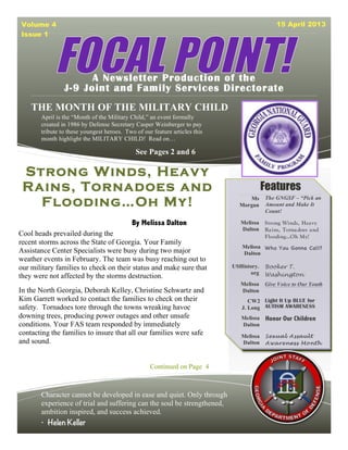 Volume 4                                                                                     15 April 2013
Issue 1




                      A Newsletter Production of the
                J-9 Joint and Family Services Directorate
    THE MONTH OF THE MILITARY CHILD
       April is the “Month of the Military Child,” an event formally
       created in 1986 by Defense Secretary Casper Weinberger to pay
       tribute to these youngest heroes. Two of our feature articles this
       month highlight the MILITARY CHILD! Read on…

                                             See Pages 2 and 6

 Strong Winds, Heavy
 Rains, Tornadoes and                                                                    Features
   Flooding…Oh My!                                                               Ms
                                                                              Morgan
                                                                                         The GNGSF – “Pick an
                                                                                         Amount and Make It
                                                                                         Count!

                                            By Melissa Dalton                  Melissa   Strong Winds, Hea vy
                                                                               Dalton    Ra ins, Torna does a nd
Cool heads prevailed during the                                                          Flooding…Oh My!
recent storms across the State of Georgia. Your Family
                                                                               Melissa Who You Gonna Call?
Assistance Center Specialists were busy during two major                       Dalton
weather events in February. The team was busy reaching out to
our military families to check on their status and make sure that           USHistory.   Booker T.
                                                                                   org   Washington
they were not affected by the storms destruction.
                                                                               Melissa   Give Voice to Our Youth
In the North Georgia, Deborah Kelley, Christine Schwartz and                   Dalton
Kim Garrett worked to contact the families to check on their                      CW2 Light It Up BLUE for
safety. Tornadoes tore through the towns wreaking havoc                        J. Long AUTISM AWARENESS
downing trees, producing power outages and other unsafe                        Melissa    Honor Our Children
conditions. Your FAS team responded by immediately                             Dalton
contacting the families to insure that all our families were safe              Melissa    Sexu al A ssaul t
and sound.                                                                     Dalton     A ware ness Mo nt h



                                                   Continued on Page 4



       Character cannot be developed in ease and quiet. Only through
       experience of trial and suffering can the soul be strengthened,
       ambition inspired, and success achieved.
       • Helen Keller
 