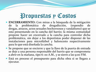 Propuestas y Costos
 ENCERRAMIENTO: Con miras a la búsqueda de la mitigación
  de la problemática de drogadicción, (expendio de
  drogas, atracos, actos sexuales bochornosos y vandalismo) que se
  está presentando en la cancha del barrio; la misma comunidad
  propone hacer un encerrado a la cancha para controlar dicha
  problemática, sin dejar a los deportistas poder disponer de las
  instalaciones para microfútbol y baloncesto respectivamente
  para lo que está diseñada la cancha.
 Se propone que se encierre y que la llave de la puerta de entrada
  se deje a una persona responsable del barrio que se comprometa
  a abrir en la mañana, tipo 6: 00 A.M., y se sierre a las 9:00 P.M.
 Está en proceso el presupuesto para dicha obra si se llegara a
  ejecutar.
 