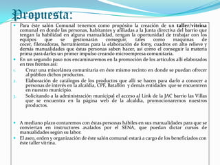 Propuesta:
 Para éste salón Comunal tenemos como propósito la creación de un taller/vitrina
   comunal en donde las personas, habitantes y afiliadas a la Junta directiva del barrio que
   tengan la habilidad en alguna manualidad, tengan la oportunidad de trabajar con los
   equipos      que     se   gestionarán      conseguir,    tales   como    maquinas      de
   cocer, fileteadoras, herramientas para la elaboración de fomy, cuadros en alto relieve y
   demás manualidades que éstas personas saben hacer, así como el conseguir la materia
   prima para darles un primer impulso creando microempresa comunitaria.
 En un segundo paso nos encaminaremos en la promoción de los artículos allí elaborados
   en tres frentes así:
1.    Crear una miscelánea comunitaria en éste mismo recinto en donde se puedan ofrecer
      al público dichos productos.
2.    Elaboración de catálogos de los productos que allí se hacen para darlo a conocer a
      personas de interés en la alcaldía, CPF, Batallón y demás entidades que se encuentren
      en nuestro municipio.
3.    Solicitando a la administración municipal el acceso al Link de la JAC barrio las Villas
      que se encuentra en la página web de la alcaldía, promocionaremos nuestros
      productos.


 A mediano plazo contaremos con éstas personas hábiles en sus manualidades para que se
  conviertan en instructores avalados por el SENA, que puedan dictar cursos de
  manualidades según su labor.
 El aseo, orden y organización de éste salón comunal estará a cargo de los beneficiados con
  éste taller vitrina.
 