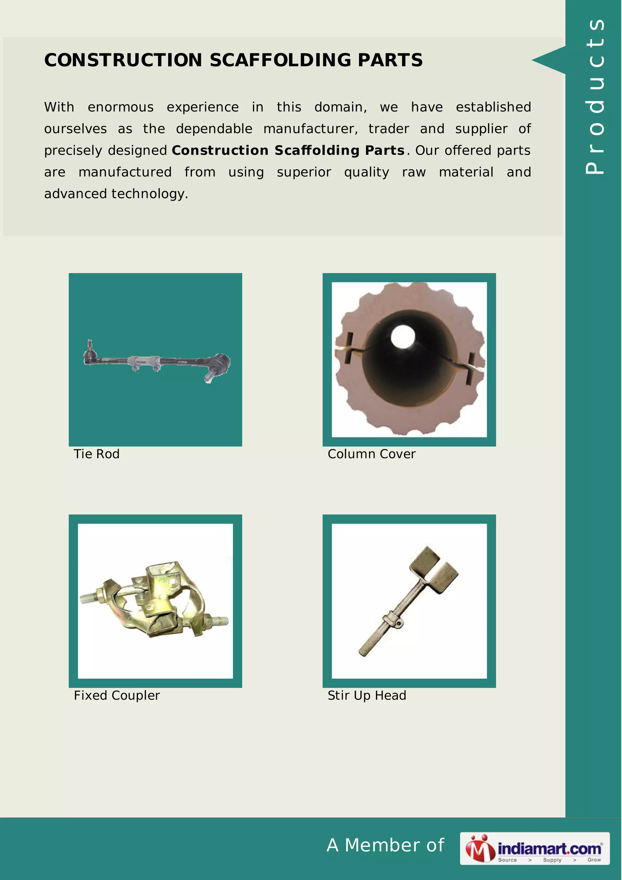 With

enormous experience in

this domain, we have established

ourselves as the dependable manufacturer, trader and supplier of
precisely designed Construction Scaﬀolding Parts . Our oﬀered parts
are manufactured from using superior quality raw material and
advanced technology.

Tie Rod

Column Cover

Fixed Coupler

Stir Up Head

A Member of

Products

CONSTRUCTION SCAFFOLDING PARTS

 