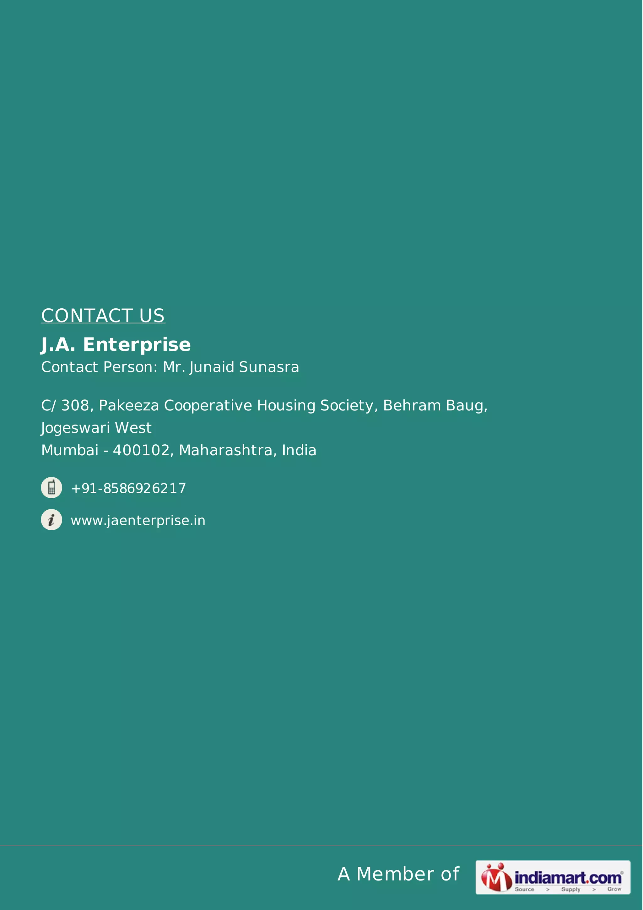CONTACT US
J.A. Enterprise
Contact Person: Mr. Junaid Sunasra
C/ 308, Pakeeza Cooperative Housing Society, Behram Baug,
Jogeswari West
Mumbai - 400102, Maharashtra, India
+91-8586926217
www.jaenterprise.in

A Member of

 