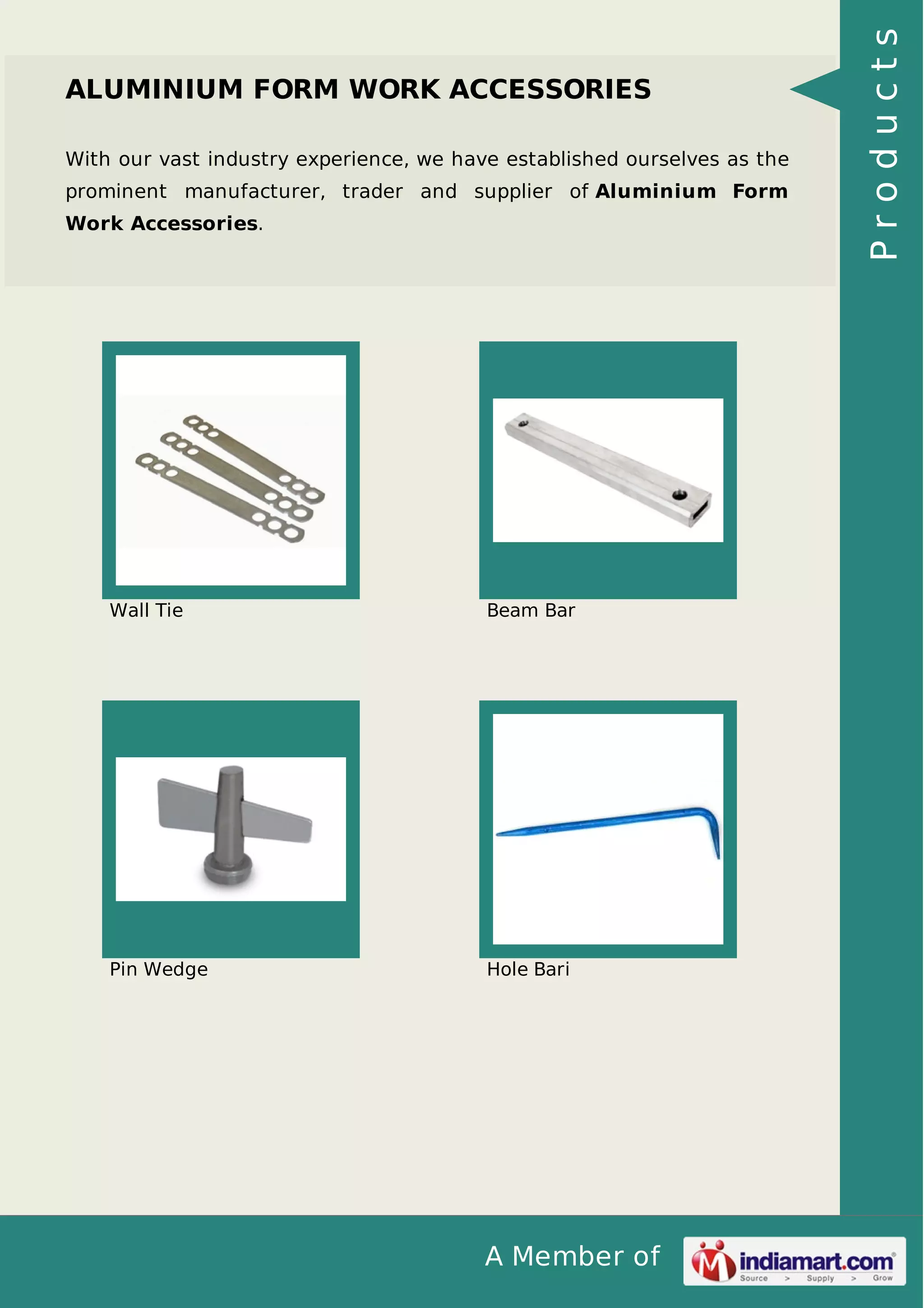 With our vast industry experience, we have established ourselves as the
prominent manufacturer, trader and supplier of Aluminium Form
Work Accessories.

Wall Tie

Beam Bar

Pin Wedge

Hole Bari

A Member of

Products

ALUMINIUM FORM WORK ACCESSORIES

 