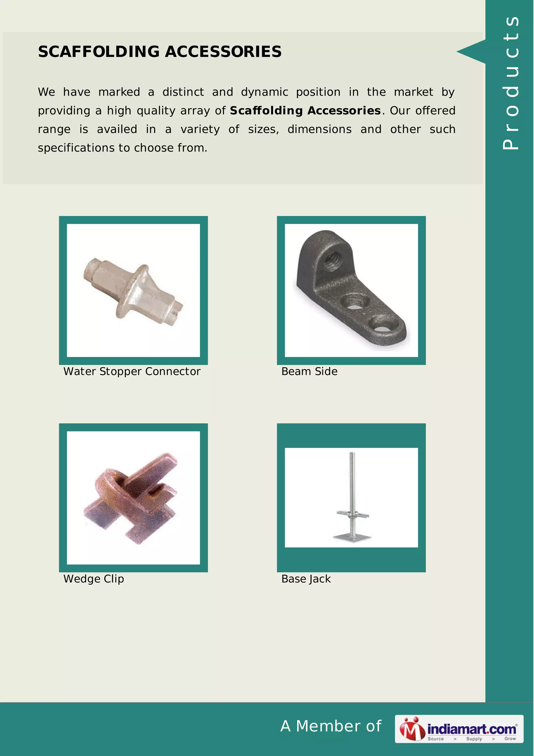 We have marked a distinct and dynamic position in the market by
providing a high quality array of Scaﬀolding Accessories. Our oﬀered
range is availed in a variety of sizes, dimensions and other such
specifications to choose from.

Water Stopper Connector

Beam Side

Wedge Clip

Base Jack

A Member of

Products

SCAFFOLDING ACCESSORIES

 