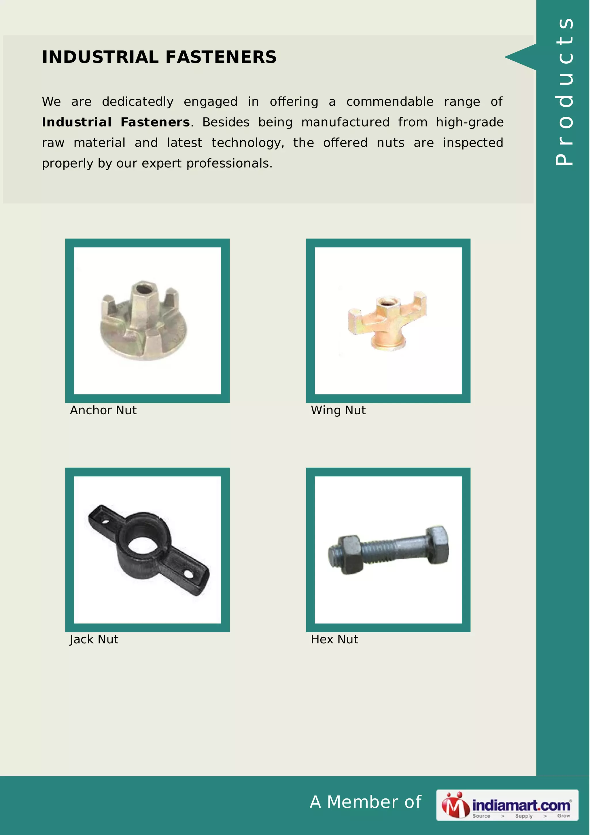 We are dedicatedly engaged in oﬀering a commendable range of
Industrial Fasteners. Besides being manufactured from high-grade
raw material and latest technology, the oﬀered nuts are inspected
properly by our expert professionals.

Anchor Nut

Wing Nut

Jack Nut

Hex Nut

A Member of

Products

INDUSTRIAL FASTENERS

 