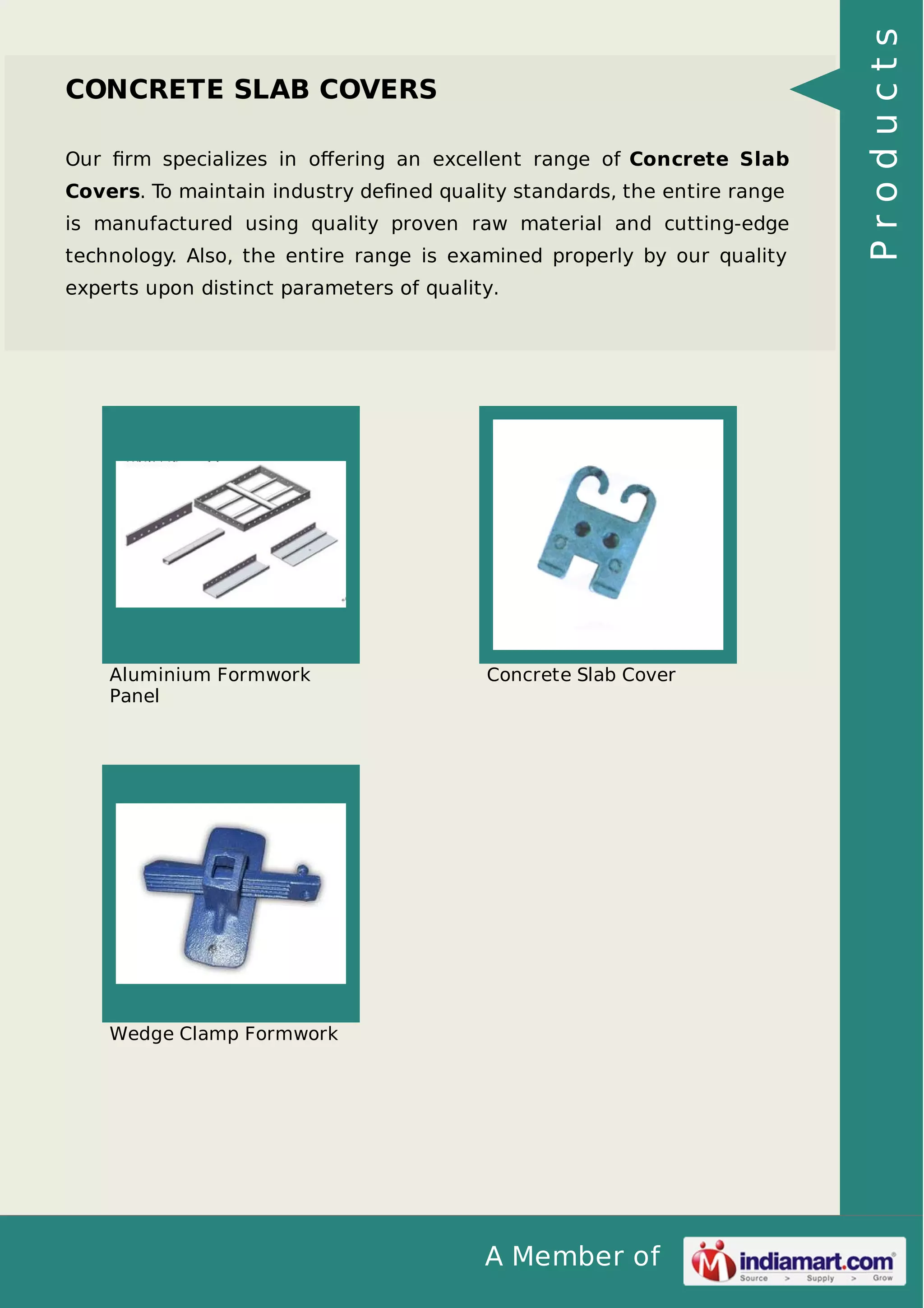 Our ﬁrm specializes in oﬀering an excellent range of Concrete Slab
Covers. To maintain industry deﬁned quality standards, the entire range
is manufactured using quality proven raw material and cutting-edge
technology. Also, the entire range is examined properly by our quality
experts upon distinct parameters of quality.

Aluminium Formwork
Panel

Concrete Slab Cover

Wedge Clamp Formwork

A Member of

Products

CONCRETE SLAB COVERS

 
