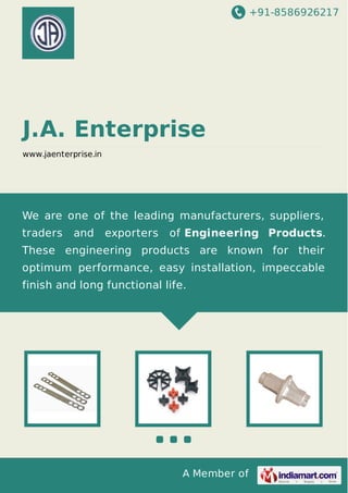 +91-8586926217

J.A. Enterprise
www.jaenterprise.in

We are one of the leading manufacturers, suppliers,
traders

and

exporters

of Engineering Products.

These engineering products are known for their
optimum performance, easy installation, impeccable
finish and long functional life.

A Member of

 