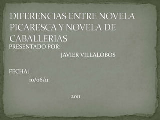 DIFERENCIAS ENTRE NOVELA PICARESCA Y NOVELA DE CABALLERIAS PRESENTADO POR:                                     JAVIER VILLALOBOS FECHA:              10/06/11                                           2011 